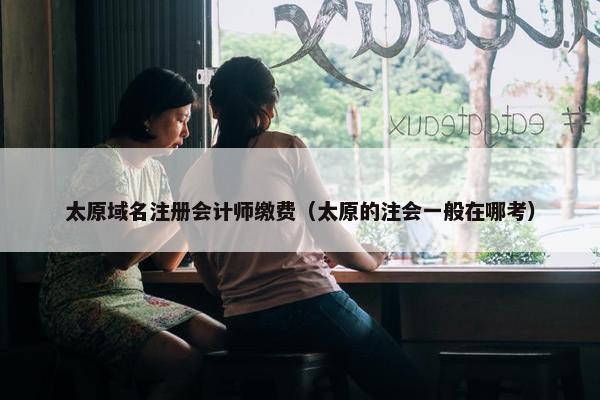 太原域名注册会计师缴费（太原的注会一般在哪考）