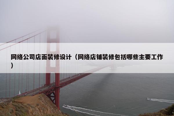网络公司店面装修设计（网络店铺装修包括哪些主要工作）