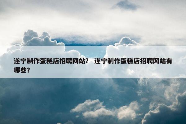 遂宁制作蛋糕店招聘网站？ 遂宁制作蛋糕店招聘网站有哪些？
