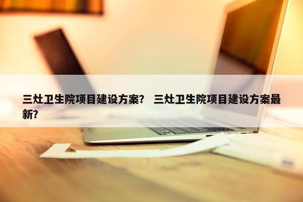 三灶卫生院项目建设方案？ 三灶卫生院项目建设方案最新？