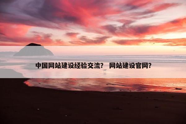 中国网站建设经验交流？ 网站建设官网？