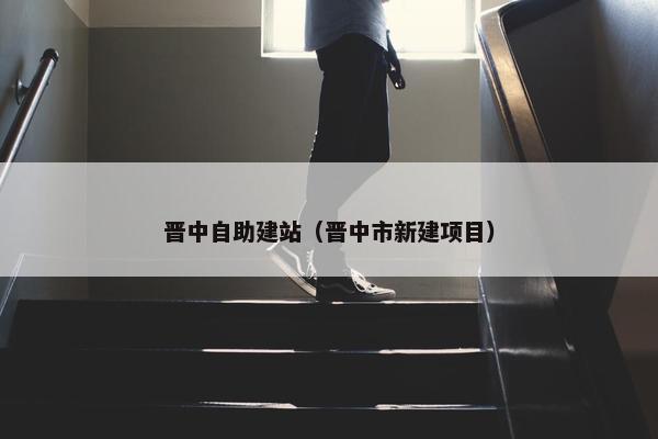晋中自助建站（晋中市新建项目）
