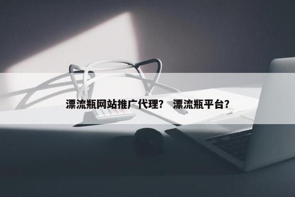 漂流瓶网站推广代理？ 漂流瓶平台？