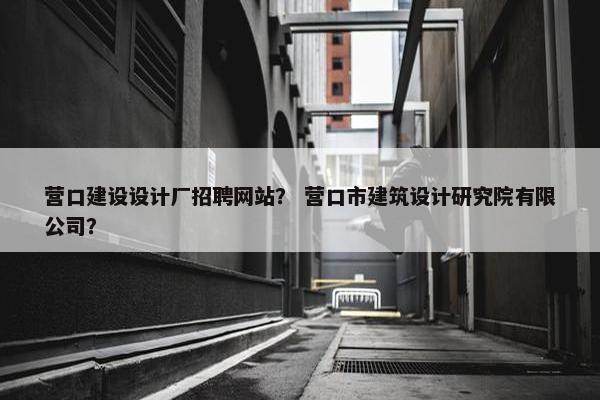 营口建设设计厂招聘网站？ 营口市建筑设计研究院有限公司？