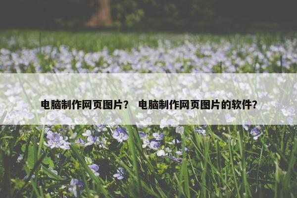 电脑制作网页图片？ 电脑制作网页图片的软件？