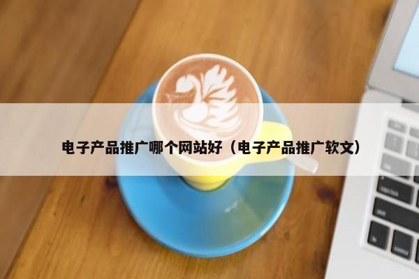 电子产品推广哪个网站好（电子产品推广软文）
