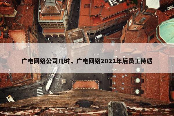 广电网络公司几时，广电网络2021年后员工待遇
