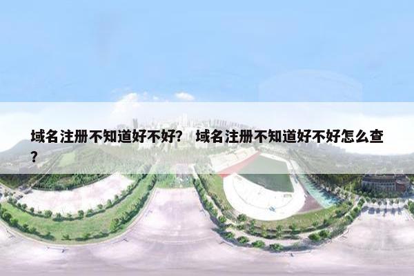 域名注册不知道好不好？ 域名注册不知道好不好怎么查？