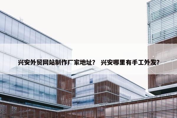 兴安外贸网站制作厂家地址？ 兴安哪里有手工外发？