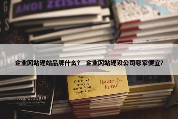 企业网站建站品牌什么？ 企业网站建设公司哪家便宜？