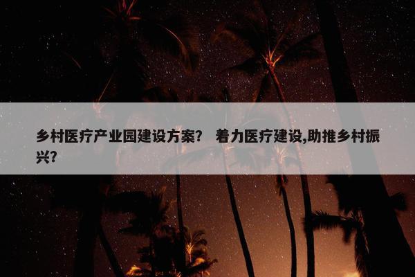 乡村医疗产业园建设方案？ 着力医疗建设,助推乡村振兴？