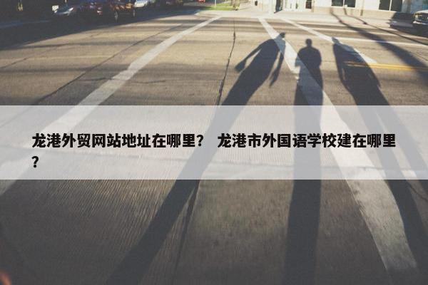 龙港外贸网站地址在哪里？ 龙港市外国语学校建在哪里？