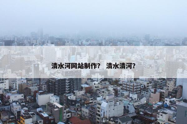 清水河网站制作？ 清水清河？