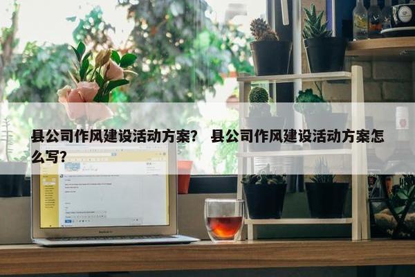 县公司作风建设活动方案？ 县公司作风建设活动方案怎么写？