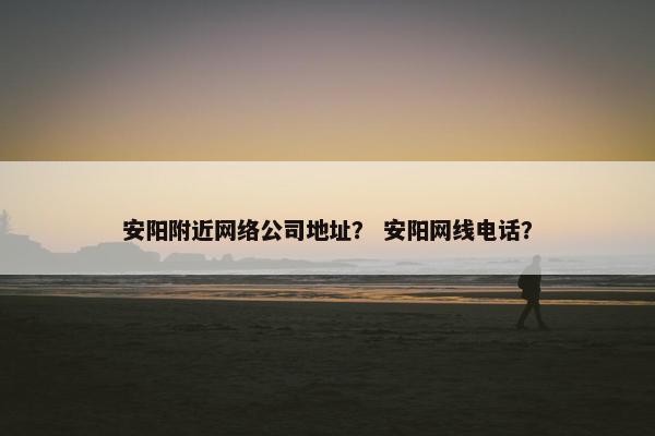 安阳附近网络公司地址？ 安阳网线电话？