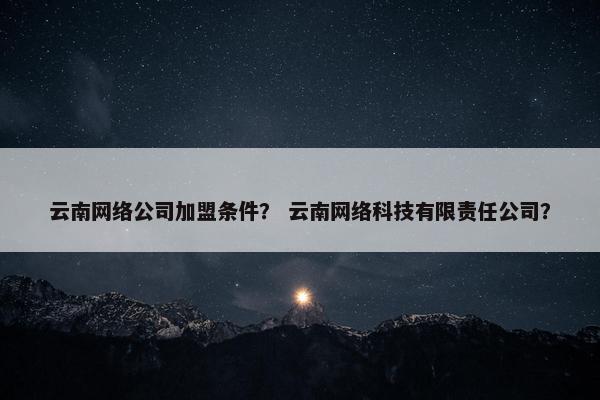 云南网络公司加盟条件？ 云南网络科技有限责任公司？