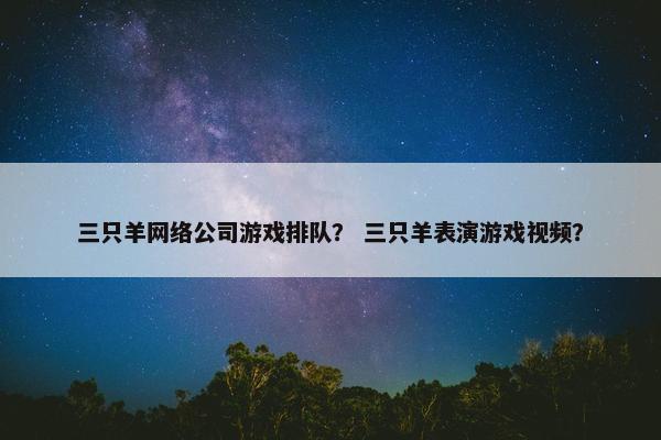 三只羊网络公司游戏排队？ 三只羊表演游戏视频？