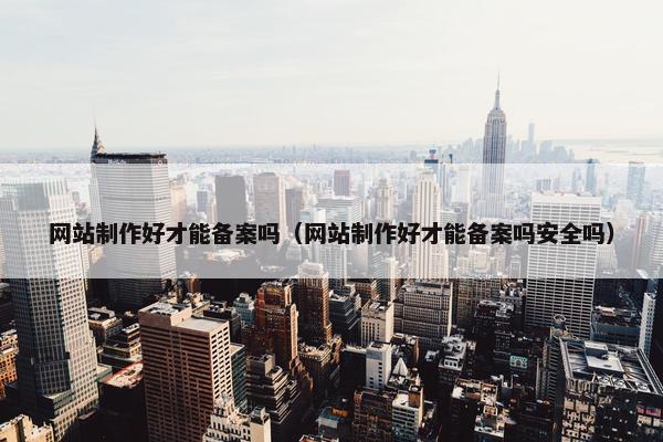 网站制作好才能备案吗（网站制作好才能备案吗安全吗）