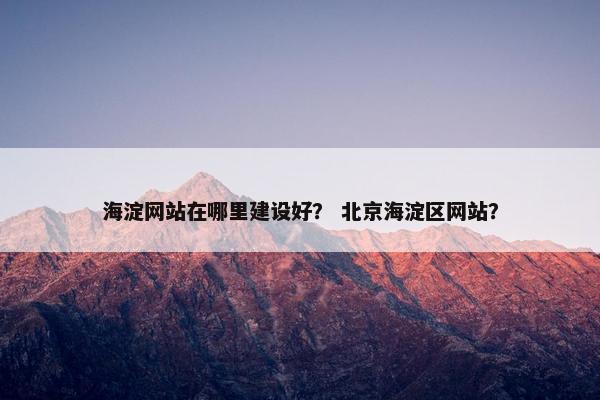 海淀网站在哪里建设好？ 北京海淀区网站？