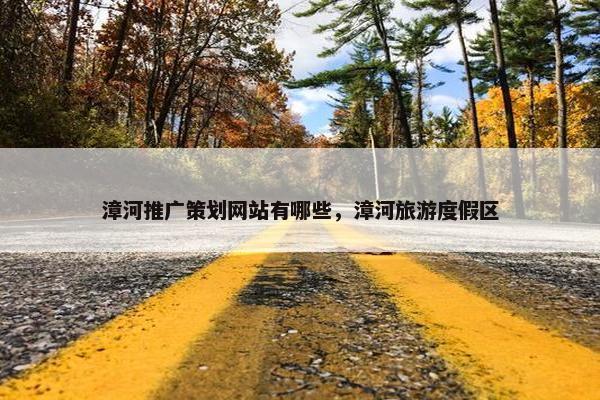 漳河推广策划网站有哪些，漳河旅游度假区