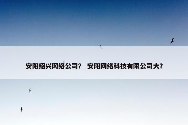 安阳绍兴网络公司？ 安阳网络科技有限公司大？