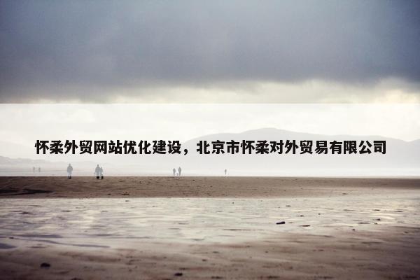 怀柔外贸网站优化建设，北京市怀柔对外贸易有限公司