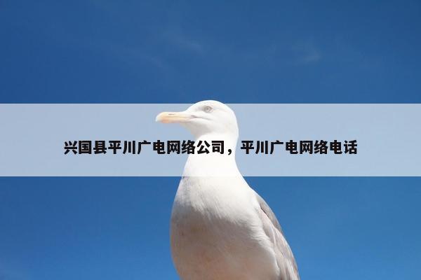 兴国县平川广电网络公司，平川广电网络电话