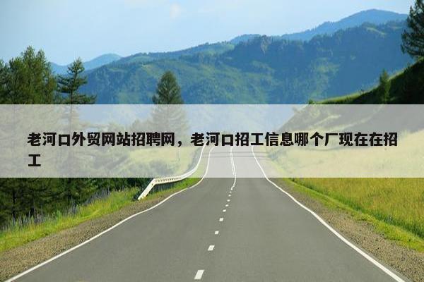 老河口外贸网站招聘网，老河口招工信息哪个厂现在在招工