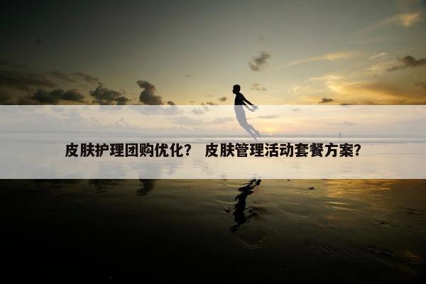 皮肤护理团购优化？ 皮肤管理活动套餐方案？
