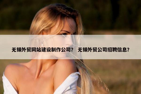 无锡外贸网站建设制作公司？ 无锡外贸公司招聘信息？