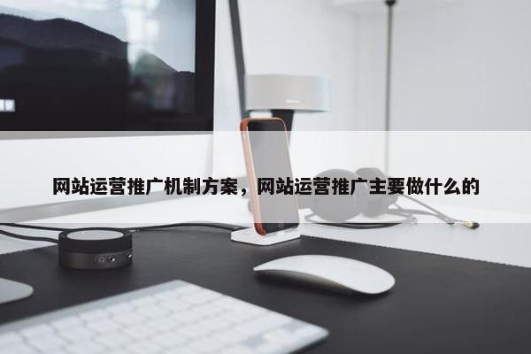 网站运营推广机制方案，网站运营推广主要做什么的