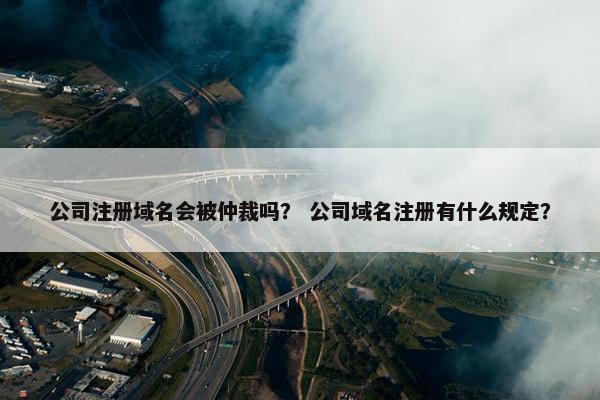 公司注册域名会被仲裁吗？ 公司域名注册有什么规定？