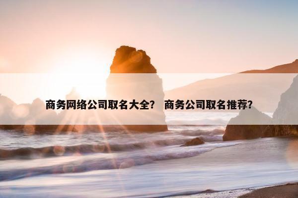 商务网络公司取名大全？ 商务公司取名推荐？