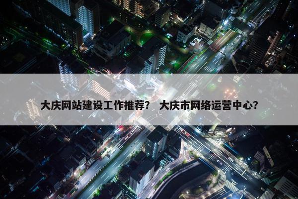 大庆网站建设工作推荐？ 大庆市网络运营中心？