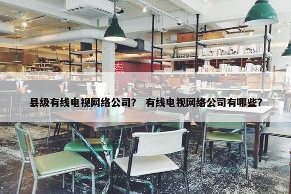 县级有线电视网络公司？ 有线电视网络公司有哪些？