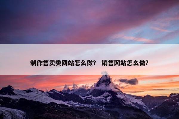 制作售卖类网站怎么做？ 销售网站怎么做？