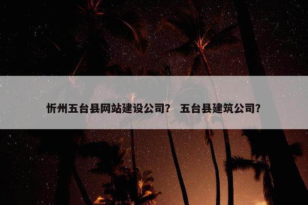 忻州五台县网站建设公司？ 五台县建筑公司？
