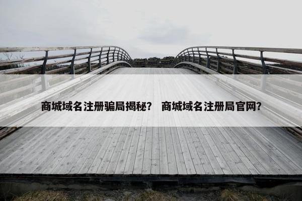 商城域名注册骗局揭秘？ 商城域名注册局官网？
