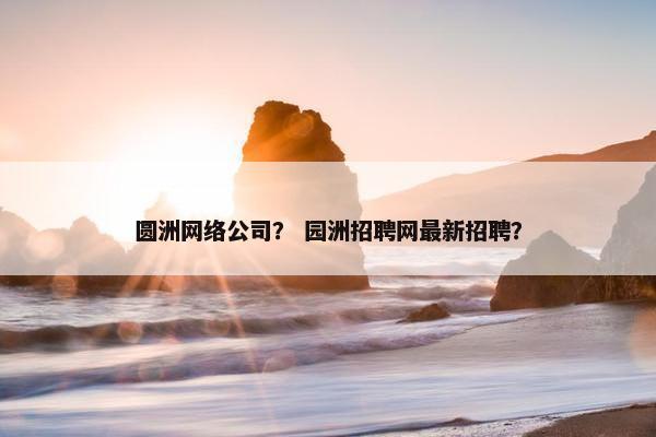 圆洲网络公司？ 园洲招聘网最新招聘？