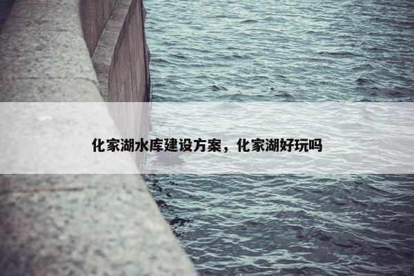 化家湖水库建设方案，化家湖好玩吗