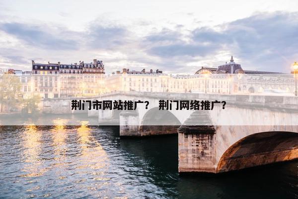 荆门市网站推广？ 荆门网络推广？
