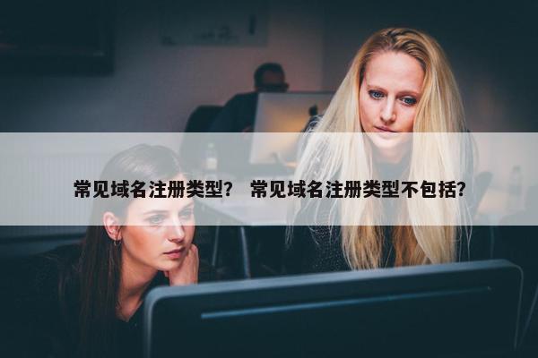 常见域名注册类型？ 常见域名注册类型不包括？