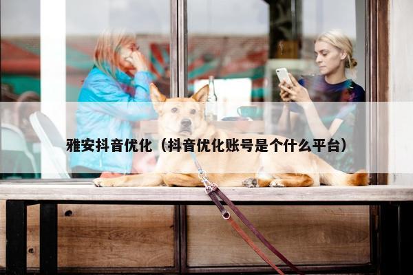 雅安抖音优化（抖音优化账号是个什么平台）