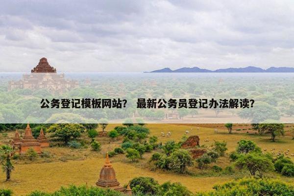 公务登记模板网站？ 最新公务员登记办法解读？
