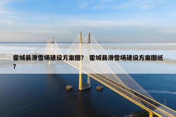 霍城县滑雪场建设方案图？ 霍城县滑雪场建设方案图纸？