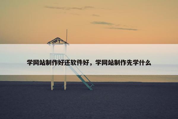 学网站制作好还软件好，学网站制作先学什么