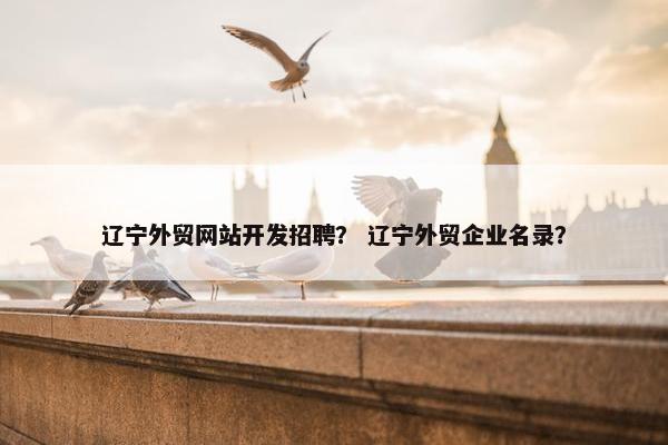 辽宁外贸网站开发招聘？ 辽宁外贸企业名录？