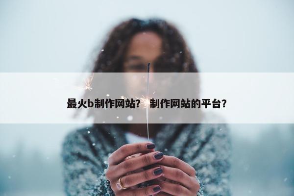最火b制作网站？ 制作网站的平台？