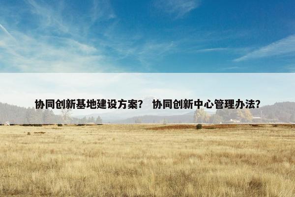 协同创新基地建设方案？ 协同创新中心管理办法？