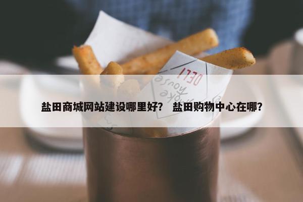 盐田商城网站建设哪里好？ 盐田购物中心在哪？